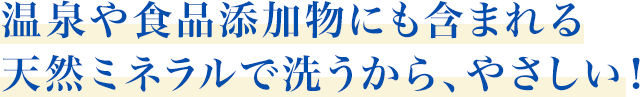 温泉や食品添加物にも含まれる天然ミネラルで洗うから、やさしい！