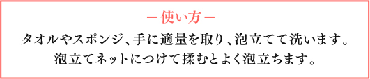 使い方　タオルやスポンジ、手に適量を取り、泡立てて洗います。泡立てネットにつけて揉むとよく泡立ちます。