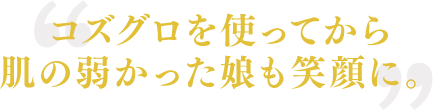 コズグロを使ってから肌の弱かった娘も笑顔に。