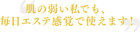 肌の弱い私でも、毎日エステ感覚で使えます！