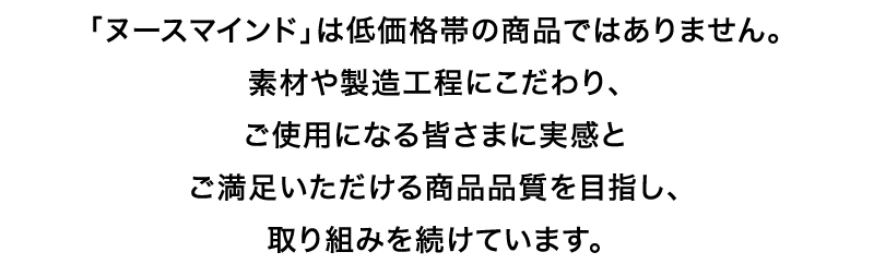 「ヌースマインド」は低価格帯の商品ではありません。素材や製造工程にこだわり、ご使用になる皆さまに実感とご満足いただける商品品質を目指し、取り組みを続けています。