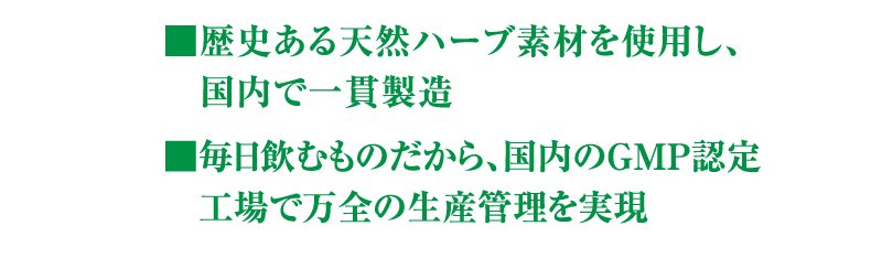 ■歴史ある天然ハーブ素材を使用し、国内で一貫製造　■毎日飲むものだから、国内のGMP認定工場で万全の生産管理を実現