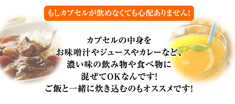 もしカプセルが飲めなくても心配ありません！ カプセルの中身をお味噌汁やジュースやカレーなど、濃い味の飲み物や食べ物に混ぜてOKなんです！ご飯と一緒に炊き込むのもオススメです！
