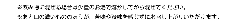 ※飲み物に混ぜる場合は少量のお湯で溶かしてから混ぜてください。※あと口の濃いもののほうが、苦味や渋味を感じずにお召し上がりいただけます。