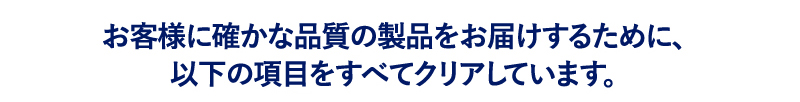 お客様に確かな品質の製品をお届けするために、以下の項目をすべてクリアしています。