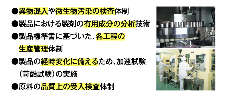 ●異物混入や微生物汚染の検査体制 ●製品における製剤の有用成分の分析技術 ●製品標準書に基づいた、各工程の生産管理体制 ●製品の経時変化に備えるため、加速試験（苛酷試験）の実施 ●原料の品質上の受入検査体制