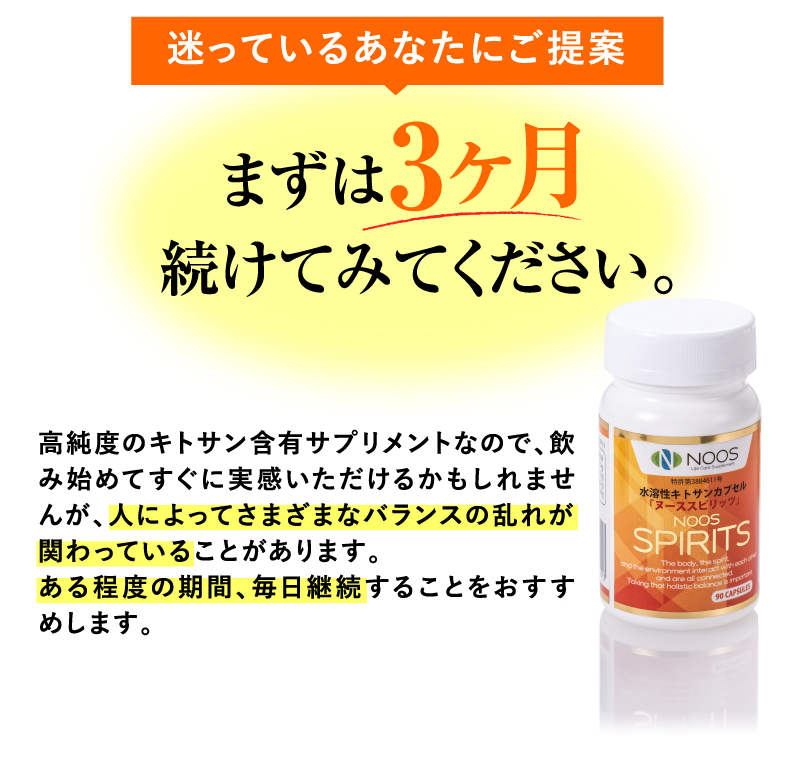 迷っているあなたにご提案　まずは３ヶ月続けてみてください。　高純度のキトサン含有サプリメントなので、飲み始めてすぐに実感いただけるかもしれませんが、人によってさまざまなバランスの乱れが関わっていることがあります。ある程度の期間、毎日継続することをおすすめします。