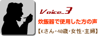 Voice_3炊飯器で使用した方の声 Kさん・40歳・女性・主婦 Voice_3炊飯器で使用した方の声 Kさん・40歳・女性・主婦